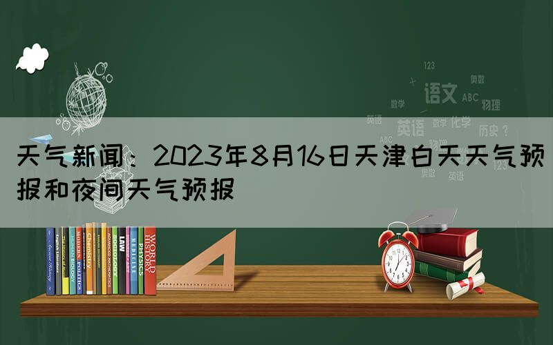 天气新闻：2023年8月16日天津白天天气预报和夜间天气预报