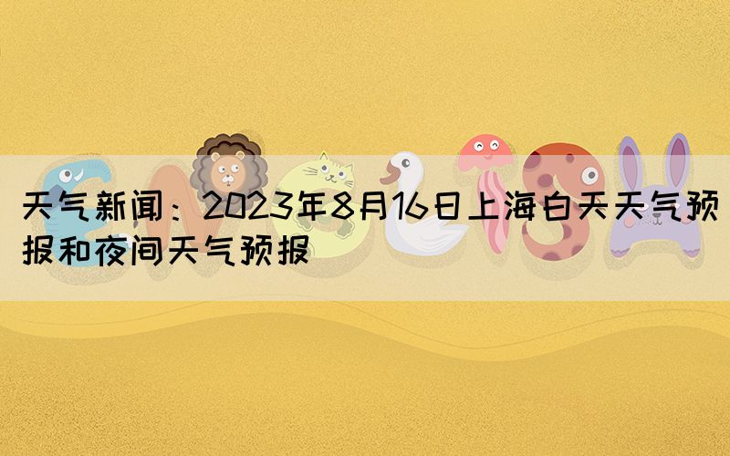 天气新闻：2023年8月16日上海白天天气预报和夜间天气预报