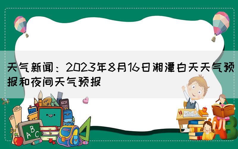 天气新闻：2023年8月16日湘潭白天天气预报和夜间天气预报
